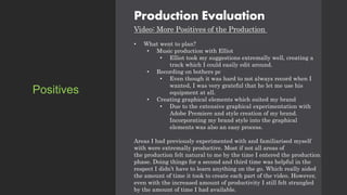 Production Evaluation
Video: More Positives of the Production
• What went to plan?
• Music production with Elliot
• Elliot took my suggestions extremally well, creating a
track which I could easily edit around.
• Recording on bothers pc
• Even though it was hard to not always record when I
wanted, I was very grateful that he let me use his
equipment at all.
• Creating graphical elements which suited my brand
• Due to the extensive graphical experimentation with
Adobe Premiere and style creation of my brand.
Incorporating my brand style into the graphical
elements was also an easy process.
Areas I had previously experimented with and familiarised myself
with were extremally productive. Most if not all areas of
the production felt natural to me by the time I entered the production
phase. Doing things for a second and third time was helpful in the
respect I didn’t have to learn anything on the go. Which really aided
the amount of time it took to create each part of the video. However,
even with the increased amount of productivity I still felt strangled
by the amount of time I had available.
Positives
 