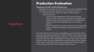 Production Evaluation
Negatives of the Video Production
• I had laid out a structure of the video, but I never established why
I should do it like that, and if it was an effective structure.
• The main content within the video needed massive
structuring work.
• I went into the production of this area with more
optimism then I should of. I should have stepped back
understood that these sections of the video lacked the
emotions and understandings that I was trying to
portray.
• What I should have thought about back in the planning
stages, was how I was going to portray the emotions I
wanted
As I have mentioned, the areas I struggled in, were the areas I had
not previously experimented with. Aspects which I were doing for the
first time felt like I was treading on thin ice. I now know that I really
suffer if I don’t feel 100% comfortable if I haven't previously exposed
myself to what I'm doing. Especially if what I'm doing has an impact
on me. All it would have taken, was to experiment in these areas. I
tried to cover everything, but it clearly wasn’t enough.
Negatives
 
