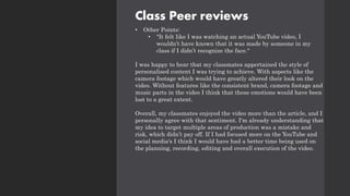 Class Peer reviews
• Other Points:
• "It felt like I was watching an actual YouTube video, I
wouldn’t have known that it was made by someone in my
class if I didn’t recognize the face."
I was happy to hear that my classmates appertained the style of
personalised content I was trying to achieve. With aspects like the
camera footage which would have greatly altered their look on the
video. Without features like the consistent brand, camera footage and
music parts in the video I think that these emotions would have been
lost to a great extent.
Overall, my classmates enjoyed the video more than the article, and I
personally agree with that sentiment. I'm already understanding that
my idea to target multiple areas of production was a mistake and
risk, which didn’t pay off. If I had focused more on the YouTube and
social media's I think I would have had a better time being used on
the planning, recording, editing and overall execution of the video.
 