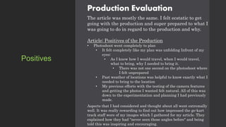 Production Evaluation
The article was mostly the same. I felt ecstatic to get
going with the production and super prepared to what I
was going to do in regard to the production and why.
Article: Positives of the Production
• Photoshoot went completely to plan
• It felt completely like my plan was unfolding Infront of my
eyes:
• As I knew how I would travel, when I would travel,
what to bring, why I needed to bring it.
• There was not one second on the photoshoot where
I felt unprepared
• Past weather of locations was helpful to know exactly what I
needed to bring to the location
• My previous efforts with the testing of the camera features
and getting the photos I wanted felt natural. All of this was
down to the experimentation and planning I had previously
made.
Aspects that I had considered and thought about all went extremally
well. It was really rewarding to find out how impressed the go-kart
track staff were of my images which I gathered for my article. They
explained how they had "never seen those angles before" and being
told this was inspiring and encouraging.
Positives
 