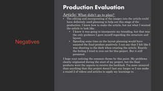 Production Evaluation
Article: What didn’t go to plan?
• The editing and incorporating of the images into the article could
have definitely used planning to help out this stage of the
production. I knew how to make the article, but not what I wanted
the article to look like.
• I knew it was going to incorporate my branding, but that was
the only guidance I gave myself regarding the structure and
layout.
• Spending some time on the layout planning would have
assisted the final product positively. I can say that I felt like I
was shooting in the dark when creating the article. Exactly
the feeling I tried to iron out for this project. But it still
persisted.
I hope your noticing the common theme by this point. My problems
clearly originated during the start of my project, but the final
products were the aspects to receive the backlash. I'm more annoyed
than anything that this project doesn’t last any longer so I can make
a round 2 of videos and articles to apply my learnings to.
Negatives
 