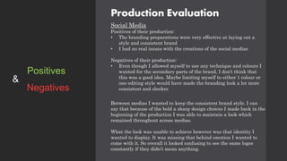 Production Evaluation
Social Media
Positives of their production:
• The branding preparations were very effective at laying out a
style and consistent brand
• I had no real issues with the creations of the social medias
Negatives of their production:
• Even though I allowed myself to use any technique and colours I
wanted for the secondary parts of the brand, I don’t think that
this was a good idea. Maybe limiting myself to either 1 colour or
one editing style would have made the branding look a lot more
consistent and sleeker.
Between medias I wanted to keep the consistent brand style. I can
say that because of the bold a sharp design choices I made back in the
beginning of the production I was able to maintain a look which
remained throughout across medias.
What the look was unable to achieve however was that identity I
wanted to display. It was missing that behind emotion I wanted to
come with it. So overall it looked confusing to see the same logos
constantly if they didn’t mean anything.
Positives
Negatives
&
 