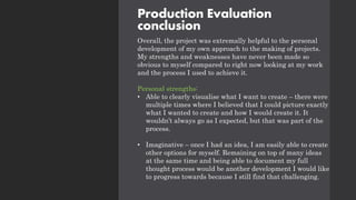 Production Evaluation
conclusion
Overall, the project was extremally helpful to the personal
development of my own approach to the making of projects.
My strengths and weaknesses have never been made so
obvious to myself compared to right now looking at my work
and the process I used to achieve it.
Personal strengths:
• Able to clearly visualise what I want to create – there were
multiple times where I believed that I could picture exactly
what I wanted to create and how I would create it. It
wouldn’t always go as I expected, but that was part of the
process.
• Imaginative – once I had an idea, I am easily able to create
other options for myself. Remaining on top of many ideas
at the same time and being able to document my full
thought process would be another development I would like
to progress towards because I still find that challenging.
 