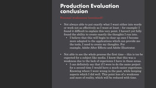 Production Evaluation
conclusion
Personal weaknesses (continued):
• Not always able to put exactly what I want either into words
or work not as effectively as I want at least – for example: I
found it difficult to explain this very point. I haven't yet fully
found the ability to create exactly the thoughts I run into.
• I believe that this will begin to clear up once I become
more adapted to the applications which can provide me
the tools, I need to create my thoughts. For
example, Adobe After Effects and Adobe Illustrator.
• Not able to see the whole process the first time – this is too be
expected for a subject like media. I know that this was a
weakness due to the lack of experience I have in these areas.
• I can definitely say that if I were to do the same project
for a second time I would have a much easier experience.
Knowing where I went wrong in the past, while keeping
aspects which I did well. This point less of a weakness
and more of reality, which will be reduced with time.
 