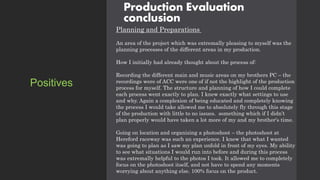 Production Evaluation
conclusion
Planning and Preparations
An area of the project which was extremally pleasing to myself was the
planning processes of the different areas in my production.
How I initially had already thought about the process of:
Recording the different main and music areas on my brothers PC – the
recordings were of ACC were one of if not the highlight of the production
process for myself. The structure and planning of how I could complete
each process went exactly to plan. I knew exactly what settings to use
and why. Again a complexion of being educated and completely knowing
the process I would take allowed me to absolutely fly through this stage
of the production with little to no issues. something which if I didn’t
plan properly would have taken a lot more of my and my brother's time.
Going on location and organizing a photoshoot – the photoshoot at
Hereford raceway was such an experience. I knew that what I wanted
was going to plan as I saw my plan unfold in front of my eyes. My ability
to see what situations I would run into before and during this process
was extremally helpful to the photos I took. It allowed me to completely
focus on the photoshoot itself, and not have to spend any moments
worrying about anything else. 100% focus on the product.
Positives
 