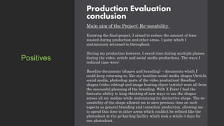 Production Evaluation
conclusion
Main aim of the Project: Re-useability
Entering the final project, I aimed to reduce the amount of time
wasted during production and other areas. I point which I
continuously returned to throughout.
During my production however, I saved time during multiple phases
during the video, article and social media productions. The ways I
reduced time were:
Baseline documents (shapes and branding) – documents which I
could keep returning to, like my baseline social media shapes (Article,
social media, photoshop parts of the video production) Baseline
shapes (video editing) and image hosting object (article) were all from
the successful planning of the branding. With X Point I had the
fantastic ability to keep thinking of new ways to use the shapes
across all my medias while maintaining its distinctive shape. The re-
useability of the shape allowed me to save precious time on such
aspects as general branding and transition production, allowing me
to spend this time in other areas which couldn’t be refined like the
photoshoot at the go-karting facility which took a whole 3 days for
one photoshoot.
Positives
 