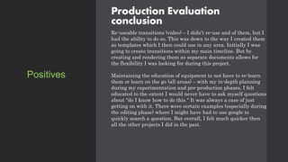 Production Evaluation
conclusion
Re-useable transitions (video) – I didn’t re-use and of them, but I
had the ability to do so. This was down to the way I created them
as templates which I then could use in any area. Initially I was
going to create transitions within my main timeline. But by
creating and rendering them as separate documents allows for
the flexibility I was looking for during this project.
Maintaining the education of equipment to not have to re-learn
them or learn on the go (all areas) – with my in-depth planning
during my experimentation and pre-production phases, I felt
educated to the extent I would never have to ask myself questions
about "do I know how to do this." It was always a case of just
getting on with it. There were certain examples (especially during
the editing phase) where I might have had to use google to
quickly search a question. But overall, I felt much quicker then
all the other projects I did in the past.
Positives
 