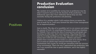 Production Evaluation
conclusion
The mindset of re-useability for saving time in production was the
what I wanted to focus on for the duration of the production. I can
definitively agree that I have definitely delved deep into that
mentality during the production and planning.
I believe it’s a mindset which I will continue future no matter the
area of work I'm in, I will carry forward the idea of time management
for an improved product.
Just to clarify. The idea of re-useability isn't to cut corners and reduce
the amount of work. Its something all humans should pay attention
to. Globally I have noticed the idea of consumerism and people just
throwing out what they don’t need anymore. Stop doing that and
start by re-using anything you can. Not only will it save time and
money, but it will save the environment. Plastics and micro-
plastics have consumed oceans nearly to a point of no return. If we
just re-used our plastic bags instead of throwing them out
nonchalantly then maybe we would get somewhere with the recovery
of our environment. That’s the way I approached this production, how
can I save myself the time to spend elsewhere, and it was hightly
successful.
Positives
 