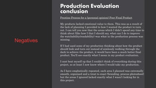 Production Evaluation
conclusion
Prestine Process for a (personal opinion) Poor Final Product
My products lacked emotional value to them. This was as a result of
the lack of planning I provided to how I wanted the product to turn
out. I can tell you now that the areas which I didn’t spend any time to
think about (like how I that I should say, what can I do to improve
the watchability/readability) was what in the production process was
missing.
If I had used some of my production thinking about how the product
should look and turn out instead of aimlessly walking through the
dark to achieve the product, it would have been a much better final
product. You'll see exactly what I mean in my product evaluation.
I cant beat myself up that I couldn’t think of everything during this
project, so at least I now know where I would take my production.
As I have emphatically repeated, each area I planned was extremally
smooth, organised and a treat to enact (branding, process photoshoot)
but the areas I ignored lacked exactly what I wasn't looking for in
this project.
Negatives
 