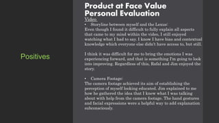 Product at Face Value
Personal Evaluation
Video
• Storyline between myself and the Lexus:
Even though I found it difficult to fully explain all aspects
that came to my mind within the video, I still enjoyed
watching what I had to say. I know I have bias and contextual
knowledge which everyone else didn’t have access to, but still.
I think it was difficult for me to bring the emotions I was
experiencing forward, and that is something I'm going to look
into improving. Regardless of this, Rafal and Jim enjoyed the
story.
• Camera Footage:
The camera footage achieved its aim of establishing the
perception of myself looking educated. Jim explained to me
how he gathered the idea that I knew what I was talking
about with help from the camera footage. The hand gestures
and facial expressions were a helpful way to add explanation
subconsciously.
Positives
 