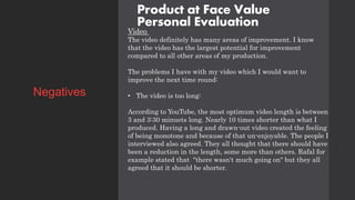 Product at Face Value
Personal Evaluation
Video
The video definitely has many areas of improvement. I know
that the video has the largest potential for improvement
compared to all other areas of my production.
The problems I have with my video which I would want to
improve the next time round:
• The video is too long:
According to YouTube, the most optimum video length is between
3 and 3:30 minuets long. Nearly 10 times shorter than what I
produced. Having a long and drawn-out video created the feeling
of being monotone and because of that un-enjoyable. The people I
interviewed also agreed. They all thought that there should have
been a reduction in the length, some more than others. Rafal for
example stated that "there wasn't much going on" but they all
agreed that it should be shorter.
Negatives
 