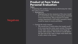 Product at Face Value
Personal Evaluation
Video
• Combating this problem is as easy as shortening the video,
but I have 2 ways of this:
• Highlighting:
• Highlighting the key moments of the story would
be a much better way of re-enforcing the emotions
I was experiencing. This is because if I target
certain experiences I will build a narrative which
would be easier to watch and follow.
• Cutting the main content:
• The second way I could reduce the length would
be by removing the entire main section: Focusing
on the other more entertaining areas being the
music video sections. This however would defeat
the first aim of the video to begin with which was
to tell a story to the viewer.
Negatives
 
