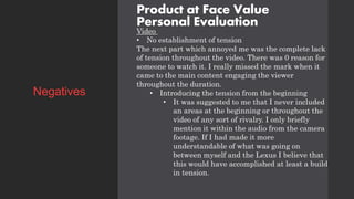 Product at Face Value
Personal Evaluation
Video
• No establishment of tension
The next part which annoyed me was the complete lack
of tension throughout the video. There was 0 reason for
someone to watch it. I really missed the mark when it
came to the main content engaging the viewer
throughout the duration.
• Introducing the tension from the beginning
• It was suggested to me that I never included
an areas at the beginning or throughout the
video of any sort of rivalry. I only briefly
mention it within the audio from the camera
footage. If I had made it more
understandable of what was going on
between myself and the Lexus I believe that
this would have accomplished at least a build
in tension.
Negatives
 