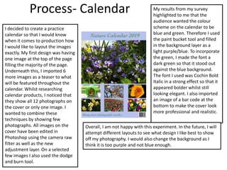 Process- Calendar
I decided to create a practice
calendar so that I would know
when it comes to production how
I would like to layout the images
exactly. My first design was having
one image at the top of the page
filling the majority of the page.
Underneath this, I imported 6
more images as a teaser to what
will be featured throughout the
calendar. Whilst researching
calendar products, I noticed that
they show all 12 photographs on
the cover or only one image. I
wanted to combine these
techniques by showing few
photographs. All images on the
cover have been edited in
Photoshop using the camera raw
filter as well as the new
adjustment layer. On a selected
few images I also used the dodge
and burn tool.
My results from my survey
highlighted to me that the
audience wanted the colour
scheme on the calendar to be
blue and green. Therefore I used
the paint bucket tool and filled
in the background layer as a
light purple/blue. To incorporate
the green, I made the font a
dark green so that it stood out
against the blue background.
The font I used was Cochin Bold
Italic in a strong effect so that it
appeared bolder whilst still
looking elegant. I also imported
an image of a bar code at the
bottom to make the cover look
more professional and realistic.
Overall, I am not happy with this experiment. In the future, I will
attempt different layouts to see what design I like best to show
off my photography. I would also change the background as I
think it is too purple and not blue enough.
 