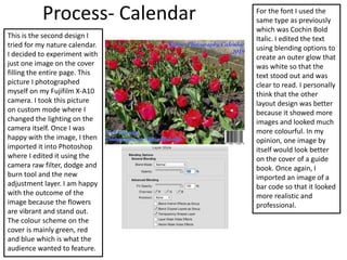 Process- Calendar
This is the second design I
tried for my nature calendar.
I decided to experiment with
just one image on the cover
filling the entire page. This
picture I photographed
myself on my Fujifilm X-A10
camera. I took this picture
on custom mode where I
changed the lighting on the
camera itself. Once I was
happy with the image, I then
imported it into Photoshop
where I edited it using the
camera raw filter, dodge and
burn tool and the new
adjustment layer. I am happy
with the outcome of the
image because the flowers
are vibrant and stand out.
The colour scheme on the
cover is mainly green, red
and blue which is what the
audience wanted to feature.
For the font I used the
same type as previously
which was Cochin Bold
Italic. I edited the text
using blending options to
create an outer glow that
was white so that the
text stood out and was
clear to read. I personally
think that the other
layout design was better
because it showed more
images and looked much
more colourful. In my
opinion, one image by
itself would look better
on the cover of a guide
book. Once again, I
imported an image of a
bar code so that it looked
more realistic and
professional.
 