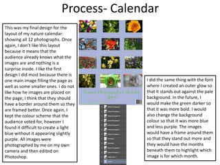 Process- Calendar
This was my final design for the
layout of my nature calendar:
showing all 12 photographs. Once
again, I don’t like this layout
because it means that the
audience already knows what the
images are and nothing is a
surprise inside. I like the first
design I did most because there is
one main image filling the page as
well as some smaller ones. I do not
like how he images are placed on
the page; I think that they should
have a border around them so they
are framed better. Once again, I
kept the colour scheme that the
audience voted for, however I
found it difficult to create a light
blue without it appearing slightly
purple. All images were
photographed by me on my own
camera and then edited on
Photoshop.
I did the same thing with the font
where I created an outer glow so
that it stands out against the pale
background. In the future, I
would make the green darker so
that it was more bold. I would
also change the background
colour so that it was more blue
and less purple. The images
would have a frame around them
so that they stand out more and
they would have the months
beneath them to highlight which
image is for which month.
 