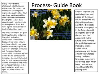 Process- Guide BookFirstly, I imported the
photograph into Photoshop
where I used the camera raw
filter to edit the image and
improve the quality. After this, I
over layed text in a dark blue. I
think I should have made the
blue brighter so that it was
easier to read. I tried to create
an outer glow so that it was
more legible, however I do not
think it helped that much.
The colour scheme on the guide
book is yellow, blue and green.
The colour yellow has
connotations to happiness.
Because it is a bright colour ,(
and I have edited it even more
to make it vibrant), it grabs the
audience's attention and stands
out. The colour blue has
connotations to the sea, sky and
water. This fits perfectly with
the nature theme of the book; it
also fits in nicely with the colour
scheme on the cover. The colour
green has connotations to the
earth and grass which once
again fits perfectly with the
theme.
I do not like how the
text is layed out and
placed on the image
because I feel like it is
distracting and does
not fit in . It detracts
from the photograph so
in the future I would
change the colour of
the text and the
placement. In the
future, I would make
the guide book portrait
instead so that it
looked more
professional and like an
actual book whereas
having the book
landscape looks more
like a scrap book which
is not the tone and
mood I want for the
photographs.
 