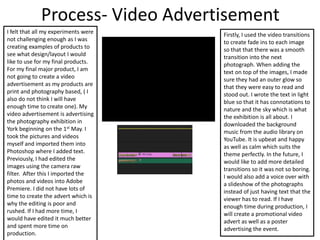 Process- Video Advertisement
I felt that all my experiments were
not challenging enough as I was
creating examples of products to
see what design/layout I would
like to use for my final products.
For my final major product, I am
not going to create a video
advertisement as my products are
print and photography based, ( I
also do not think I will have
enough time to create one). My
video advertisement is advertising
the photography exhibition in
York beginning on the 1st May. I
took the pictures and videos
myself and imported them into
Photoshop where I added text.
Previously, I had edited the
images using the camera raw
filter. After this I imported the
photos and videos into Adobe
Premiere. I did not have lots of
time to create the advert which is
why the editing is poor and
rushed. If I had more time, I
would have edited it much better
and spent more time on
production.
Firstly, I used the video transitions
to create fade ins to each image
so that that there was a smooth
transition into the next
photograph. When adding the
text on top of the images, I made
sure they had an outer glow so
that they were easy to read and
stood out. I wrote the text in light
blue so that it has connotations to
nature and the sky which is what
the exhibition is all about. I
downloaded the background
music from the audio library on
YouTube. It is upbeat and happy
as well as calm which suits the
theme perfectly. In the future, I
would like to add more detailed
transitions so it was not so boring.
I would also add a voice over with
a slideshow of the photographs
instead of just having text that the
viewer has to read. If I have
enough time during production, I
will create a promotional video
advert as well as a poster
advertising the event.
 