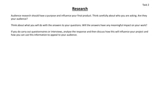 Research
Audience research should have a purpose and influence your final product. Think carefully about who you are asking. Are they
your audience?
Think about what you will do with the answers to your questions. Will the answers have any meaningful impact on your work?
If you do carry out questionnaires or interviews, analyse the response and then discuss how this will influence your project and
how you can use this information to appeal to your audience.
Task 2
 