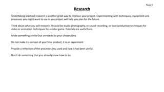 Research
Undertaking practical research is another great way to improve your project. Experimenting with techniques, equipment and
processes you might want to use in you project will help you plan for the future.
Think about what you will research. It could be studio photography, or sound recording, or post-production techniques for
video or animation techniques for a video game. Tutorials are useful here.
Make something similar but unrelated to your chosen idea.
Do not make it a version of your final product; it is an experiment
Provide a reflection of the processes you used and how it has been useful.
Don’t do something that you already know how to do.
Task 2
 