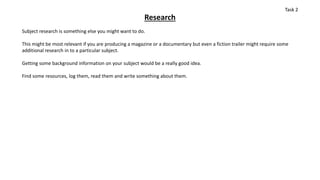 Research
Subject research is something else you might want to do.
This might be most relevant if you are producing a magazine or a documentary but even a fiction trailer might require some
additional research in to a particular subject.
Getting some background information on your subject would be a really good idea.
Find some resources, log them, read them and write something about them.
Task 2
 