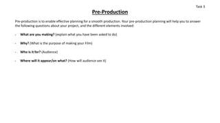 Pre-Production
Pre-production is to enable effective planning for a smooth production. Your pre-production planning will help you to answer
the following questions about your project, and the different elements involved:
• What are you making? (explain what you have been asked to do)
• Why? (What is the purpose of making your Film)
• Who is it for? (Audience)
• Where will it appear/on what? (How will audience see it)
Task 3
 