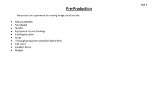 Pre-Production
Pre-production paperwork for moving image could include:
 Risk assessment
 Storyboard
 Shotlist
 Equipment list and bookings
 Contingency plan
 Script
 Thorough production schedule/ Action Plan
 Call sheet
 Location Recce
 Budget
Task 3
 
