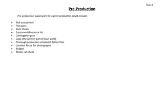 Pre-Production
Pre-production paperwork for a print production could include:
 Risk assessment
 Flat plans
 Style Sheets
 Equipment/Resource list
 Contingency plan
 Copy (the written part of your work)
 Thorough production schedule/ Action Plan
 Location Recce for photographs
 Budget
 Model call sheet
Task 3
 