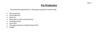 Pre-Production
Pre-production paperwork for a video game production could include:
 Risk assessment
 Sound effect list
 Music list
 Style sheet or other visual planning
 Contingency plan
 Scene plan
 Thorough production schedule/ Action Plan
 Budget
Task 3
 