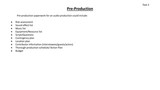 Pre-Production
Pre-production paperwork for an audio production could include:
 Risk assessment
 Sound effect list
 Music list
 Equipment/Resource list
 Script/Questions
 Contingency plan
 Location plan
 Contributor information (interviewees/guests/actors)
 Thorough production schedule/ Action Plan
 Budget
Task 3
 