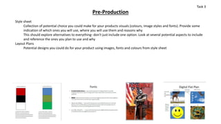 Pre-Production
Style sheet
Collection of potential choice you could make for your products visuals (colours, image styles and fonts). Provide some
indication of which ones you will use, where you will use them and reasons why
This should explore alternatives to everything- don’t just include one option. Look at several potential aspects to include
and reference the ones you plan to use and why
Layout Plans
Potential designs you could do for your product using images, fonts and colours from style sheet
Task 3
 