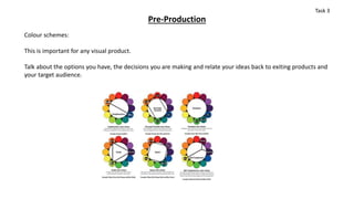 Pre-Production
Colour schemes:
This is important for any visual product.
Talk about the options you have, the decisions you are making and relate your ideas back to exiting products and
your target audience.
Task 3
 