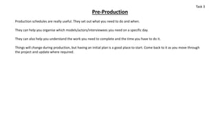 Pre-Production
Production schedules are really useful. They set out what you need to do and when.
They can help you organise which models/actors/interviewees you need on a specific day.
They can also help you understand the work you need to complete and the time you have to do it.
Things will change during production, but having an initial plan is a good place to start. Come back to it as you move through
the project and update where required.
Task 3
 