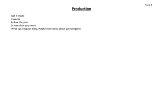 Production
Get it made
4 weeks
Follow the plan
Screen shot your work
Write up a regular diary, maybe even daily, about your progress
Task 4
 