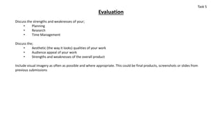 Evaluation
Discuss the strengths and weaknesses of your;
• Planning
• Research
• Time Management
Discuss the;
• Aesthetic (the way it looks) qualities of your work
• Audience appeal of your work
• Strengths and weaknesses of the overall product
Include visual imagery as often as possible and where appropriate. This could be final products, screenshots or slides from
previous submissions
Task 5
 