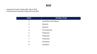 Brief
Assignment issued: Tuesday 26th March 2019
Final submission due date: Friday 14th June 2019
WEEK OVERALL PLAN
1 Initial Plans and Proposal
2 Research
3 Research
4 Pre-Production
5 Production
6 Production
7 Production
8 Production
9 Evaluation
 