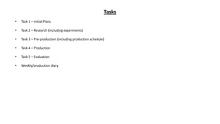 Tasks
• Task 1 – Initial Plans
• Task 2 – Research (including experiments)
• Task 3 – Pre-production (including production schedule)
• Task 4 – Production
• Task 5 – Evaluation
• Weekly/production diary
 