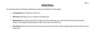 Initial Plans
You need to produce initial plans, exploring your ideas and inspiration for the project.
• Pre-proposal which shows your initial aims
• Skill audit exploring your own strengths and weaknesses
• Mood Board (and analysis). At least 15 images that influence/inspire you. These should not just be just existing
products. Anything and everything that inspires this project should be here.
• Key influences. At least three key influences for your project with some written support about why they influence and
inspire you.
Task 1
 