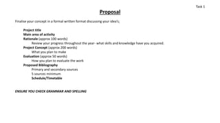 Proposal
Finalise your concept in a formal written format discussing your idea’s;
Project title
Main area of activity
Rationale (approx 100 words)
Review your progress throughout the year- what skills and knowledge have you acquired.
Project Concept (approx 200 words)
What you plan to make
Evaluation (approx 50 words)
How you plan to evaluate the work
Proposed Bibliography
Primary and secondary sources
5 sources minimum
Schedule/Timetable
ENSURE YOU CHECK GRAMMAR AND SPELLING
Task 1
 