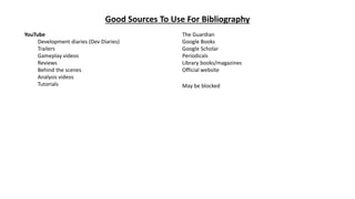 Good Sources To Use For Bibliography
YouTube
Development diaries (Dev Diaries)
Trailers
Gameplay videos
Reviews
Behind the scenes
Analysis videos
Tutorials
The Guardian
Google Books
Google Scholar
Periodicals
Library books/magazines
Official website
May be blocked
 