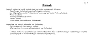 Research
Research products (at least 4) similar to those you want to create yourself. Reference;
Type of image- studio/location, angle, effects, post-production
Use of lighting/ composition/ mise en scene/ costume/ props/ location/ colours/ fonts etc.
Appeal to audience
Meaning created through content
-Written content
-Audio content (voice over, music, sound effects)
Discuss how your research will develop your final product
Common aspects in the researched products
What aspects of the research will you include in your final product
Look back at what you researched in each rotation and also think about what information you need to help you complete
your own project. Be clear about why you are researching each product.
Task 2
 