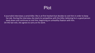Plot
A journalist interviews a serial killer. She is at first hesitant but decides to visit him in order to keep
her job. During the interview, she starts to sympathise with the killer, believing he is a good person
deep down and continues to visit him, beginning an unhealthy fixation with him.
On the last visit, she agrees to carry on his work.
 