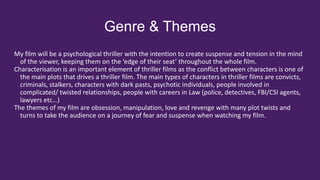 Genre & Themes
My film will be a psychological thriller with the intention to create suspense and tension in the mind
of the viewer, keeping them on the ‘edge of their seat’ throughout the whole film.
Characterisation is an important element of thriller films as the conflict between characters is one of
the main plots that drives a thriller film. The main types of characters in thriller films are convicts,
criminals, stalkers, characters with dark pasts, psychotic individuals, people involved in
complicated/ twisted relationships, people with careers in Law (police, detectives, FBI/CSI agents,
lawyers etc…)
The themes of my film are obsession, manipulation, love and revenge with many plot twists and
turns to take the audience on a journey of fear and suspense when watching my film.
 