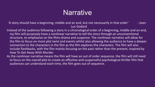 Narrative
‘A story should have a beginning, middle and an end, but not necessarily in that order’ - Jean-
Luc Godard
Instead of the audience following a story in a chronological order of a beginning, middle and an end,
my film will purposely have a nonlinear narrative to tell the story through an unconventional
structure, to emphasise on the films drama and suspense. The nonlinear narrative will allow for
the film to focus on more plot twist and events whilst also allowing the audience to have a deeper
connection to the characters in the film as the film explores the characters. The film will also
include flashbacks, with the film mainly focusing on the past rather than the present, inspired by
How To Get Away With Murder.
As the nonlinear narrative means the film will have an out of order sequence, the film will still need
to focus on the overall plot to create an effective and suspenseful psychological thriller film that
audiences can understand each time, the film goes out of sequence.
 