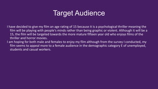 Target Audience
I have decided to give my film an age rating of 15 because it is a psychological thriller meaning the
film will be playing with people's minds rather than being graphic or violent. Although it will be a
15, the film will be targeted towards the more mature fifteen year old who enjoys films of the
thriller and horror movies.
I am hoping for both male and females to enjoy my film although from the survey I conducted, my
film seems to appeal more to a female audience in the demographic category E of unemployed,
students and casual workers.
 