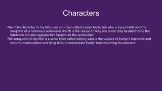 Characters
The main character in my film is an anti-hero called Evelyn Anderson who is a journalist and the
daughter of a notorious serial killer which is the reason to why she is not only hesitant to do the
interview but also explains her fixation on the serial killer.
The antagonist in my film is a serial killer called Johnny who is the subject of Evelyn’s interview and
uses his manipulation and lying skills to manipulate Evelyn into becoming his assistant.
 