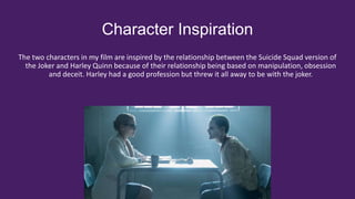 Character Inspiration
The two characters in my film are inspired by the relationship between the Suicide Squad version of
the Joker and Harley Quinn because of their relationship being based on manipulation, obsession
and deceit. Harley had a good profession but threw it all away to be with the joker.
 