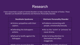Research
I have researched a couple of mental disorders to help create the character of Evelyn. These
disorders are Stockholm Syndrome and Histrionic Personality Disorder.
Stockholm Syndrome Histrionic Personality Disorder
●Victims sympathise with their
captors.
●Problems connecting with
people, emotionally/sexualy.
●Defending the kidnappers
actions.
●Act as the ‘victim’ or ‘princess’ to
cause drama.
●Refusal to testify against the
kidnapper.
●Like to bring attention to
themselves and often
exaggerate.
 
