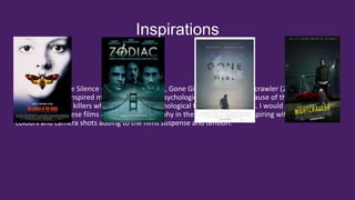 Inspirations
Zodiac (2007), The Silence of the Lambs (1991), Gone Girl (2014) and Nightcrawler (2014) are some
of the films that inspired me to make a short Psychological Thriller film because of their plots
focusing on serial killers whilst also being psychological thrillers themselves. I would like to film in a
similar style to these films as the cinematography in these films are also inspiring with the choice of
colours and camera shots adding to the films suspense and tension.
 