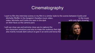 Cinematography
I want to film the interview scenes in my film in a similar style to the scenes between Coolio and
Michelle Pfeiffer in the Gangsta’s Paradise music video. In the music
video, Michelle and Coolio are seen in the dark with only light showing
on their faces as the camera pans around them in a circular motion.
I will use close ups and extreme close ups to capture the
the characters emotions and also to make the audience feel slightly uncomfortable. My film will
also mainly include dark colours to give it an eerie and tense feeling to it.
 